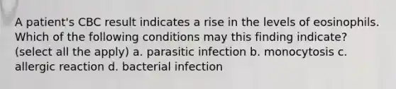 A patient's CBC result indicates a rise in the levels of eosinophils. Which of the following conditions may this finding indicate? (select all the apply) a. parasitic infection b. monocytosis c. allergic reaction d. bacterial infection