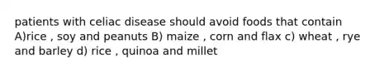 patients with celiac disease should avoid foods that contain A)rice , soy and peanuts B) maize , corn and flax c) wheat , rye and barley d) rice , quinoa and millet