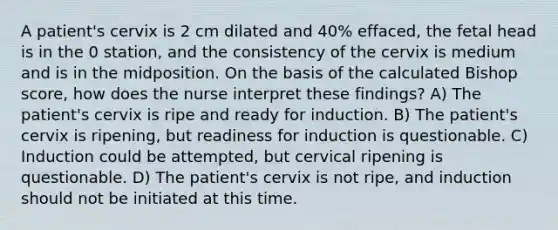 A patient's cervix is 2 cm dilated and 40% effaced, the fetal head is in the 0 station, and the consistency of the cervix is medium and is in the midposition. On the basis of the calculated Bishop score, how does the nurse interpret these findings? A) The patient's cervix is ripe and ready for induction. B) The patient's cervix is ripening, but readiness for induction is questionable. C) Induction could be attempted, but cervical ripening is questionable. D) The patient's cervix is not ripe, and induction should not be initiated at this time.