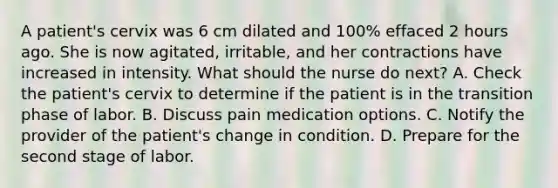 A patient's cervix was 6 cm dilated and 100% effaced 2 hours ago. She is now agitated, irritable, and her contractions have increased in intensity. What should the nurse do next? A. Check the patient's cervix to determine if the patient is in the transition phase of labor. B. Discuss pain medication options. C. Notify the provider of the patient's change in condition. D. Prepare for the second stage of labor.