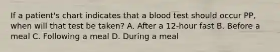 If a​ patient's chart indicates that a blood test should occur​ PP, when will that test be​ taken? A. After a​ 12-hour fast B. Before a meal C. Following a meal D. During a meal