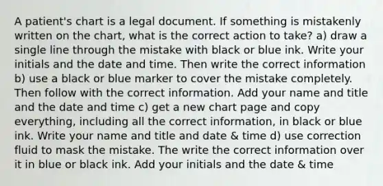 A patient's chart is a legal document. If something is mistakenly written on the chart, what is the correct action to take? a) draw a single line through the mistake with black or blue ink. Write your initials and the date and time. Then write the correct information b) use a black or blue marker to cover the mistake completely. Then follow with the correct information. Add your name and title and the date and time c) get a new chart page and copy everything, including all the correct information, in black or blue ink. Write your name and title and date & time d) use correction fluid to mask the mistake. The write the correct information over it in blue or black ink. Add your initials and the date & time