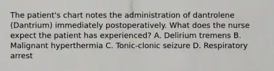 The patient's chart notes the administration of dantrolene (Dantrium) immediately postoperatively. What does the nurse expect the patient has experienced? A. Delirium tremens B. Malignant hyperthermia C. Tonic-clonic seizure D. Respiratory arrest