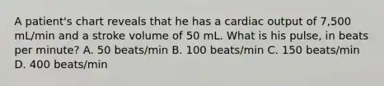 A patient's chart reveals that he has a cardiac output of 7,500 mL/min and a stroke volume of 50 mL. What is his pulse, in beats per minute? A. 50 beats/min B. 100 beats/min C. 150 beats/min D. 400 beats/min