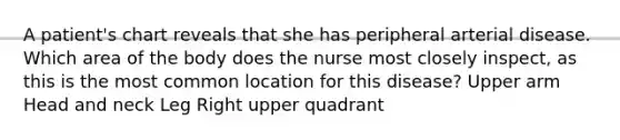 A patient's chart reveals that she has peripheral arterial disease. Which area of the body does the nurse most closely inspect, as this is the most common location for this disease? Upper arm Head and neck Leg Right upper quadrant