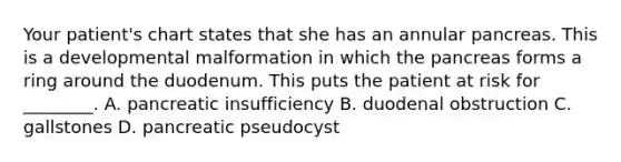 Your patient's chart states that she has an annular pancreas. This is a developmental malformation in which the pancreas forms a ring around the duodenum. This puts the patient at risk for ________. A. pancreatic insufficiency B. duodenal obstruction C. gallstones D. pancreatic pseudocyst