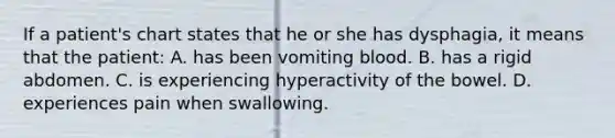 If a patient's chart states that he or she has dysphagia, it means that the patient: A. has been vomiting blood. B. has a rigid abdomen. C. is experiencing hyperactivity of the bowel. D. experiences pain when swallowing.