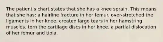 The patient's chart states that she has a knee sprain. This means that she has: a hairline fracture in her femur. over-stretched the ligaments in her knee. created large tears in her hamstring muscles. torn the cartilage discs in her knee. a partial dislocation of her femur and tibia.