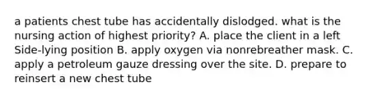 a patients chest tube has accidentally dislodged. what is the nursing action of highest priority? A. place the client in a left Side-lying position B. apply oxygen via nonrebreather mask. C. apply a petroleum gauze dressing over the site. D. prepare to reinsert a new chest tube