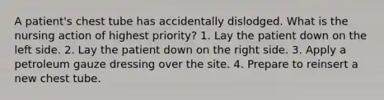 A patient's chest tube has accidentally dislodged. What is the nursing action of highest priority? 1. Lay the patient down on the left side. 2. Lay the patient down on the right side. 3. Apply a petroleum gauze dressing over the site. 4. Prepare to reinsert a new chest tube.