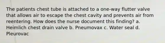 The patients chest tube is attached to a one-way flutter valve that allows air to escape the chest cavity and prevents air from reentering. How does the nurse document this finding? a. Heimlich chest drain valve b. Pneumovax c. Water seal d. Pleurovac