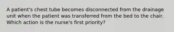 A patient's chest tube becomes disconnected from the drainage unit when the patient was transferred from the bed to the chair. Which action is the nurse's first priority?