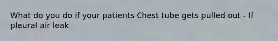 What do you do if your patients Chest tube gets pulled out - If pleural air leak