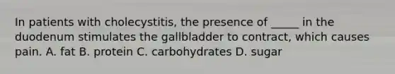 In patients with cholecystitis, the presence of _____ in the duodenum stimulates the gallbladder to contract, which causes pain. A. fat B. protein C. carbohydrates D. sugar