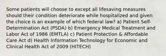 Some patients will choose to except all lifesaving measures should their condition deteriorate while hospitalized and given the choice is an example of which federal law? a) Patient Self-Determination Act (PSDA) b) Emergency Medical Treatment and Labor Act of 1986 (EMTLA) c) Patient Protection & Affordable Care Act d) Health Information Technology for Economic and Clinical Health Act of 2009 (HITECH)