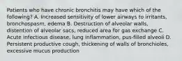 Patients who have chronic bronchitis may have which of the​ following? A. Increased sensitivity of lower airways to​ irritants, bronchospasm, edema B. Destruction of alveolar​ walls, distention of alveolar​ sacs, reduced area for gas exchange C. Acute infectious​ disease, lung​ inflammation, pus-filled alveoli D. Persistent productive​ cough, thickening of walls of​ bronchioles, excessive mucus production