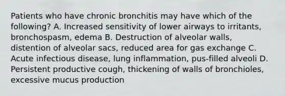 Patients who have chronic bronchitis may have which of the​ following? A. Increased sensitivity of lower airways to​ irritants, bronchospasm, edema B. Destruction of alveolar​ walls, distention of alveolar​ sacs, reduced area for gas exchange C. Acute infectious​ disease, lung​ inflammation, pus-filled alveoli D. Persistent productive​ cough, thickening of walls of​ bronchioles, excessive mucus production