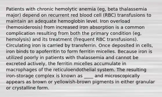 Patients with chronic hemolytic anemia (eg, beta thalassemia major) depend on recurrent red blood cell (RBC) transfusions to maintain an adequate hemoglobin level. Iron overload (hemosiderosis) from increased iron absorption is a common complication resulting from both the primary condition (eg, hemolysis) and its treatment (frequent RBC transfusions). Circulating iron is carried by transferrin. Once deposited in cells, iron binds to apoferritin to form ferritin micelles. Because iron is utilized poorly in patients with thalassemia and cannot be excreted actively, the ferritin micelles accumulate in macrophages of the reticuloendothelial system. The resulting iron-storage complex is known as ____ and microscopically appears as brown or yellowish-brown pigments in either granular or crystalline form.