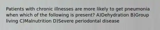 Patients with chronic illnesses are more likely to get pneumonia when which of the following is present? A)Dehydration B)Group living C)Malnutrition D)Severe periodontal disease