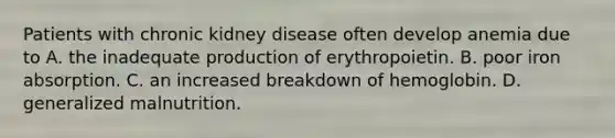 Patients with chronic kidney disease often develop anemia due to A. the inadequate production of erythropoietin. B. poor iron absorption. C. an increased breakdown of hemoglobin. D. generalized malnutrition.