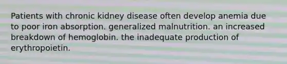 Patients with chronic kidney disease often develop anemia due to poor iron absorption. generalized malnutrition. an increased breakdown of hemoglobin. the inadequate production of erythropoietin.