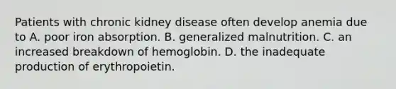 Patients with chronic kidney disease often develop anemia due to A. poor iron absorption. B. generalized malnutrition. C. an increased breakdown of hemoglobin. D. the inadequate production of erythropoietin.