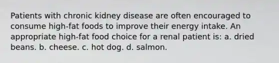 Patients with chronic kidney disease are often encouraged to consume high-fat foods to improve their energy intake. An appropriate high-fat food choice for a renal patient is: a. dried beans. b. cheese. c. hot dog. d. salmon.