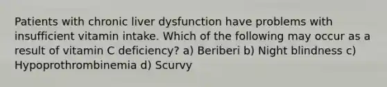 Patients with chronic liver dysfunction have problems with insufficient vitamin intake. Which of the following may occur as a result of vitamin C deficiency? a) Beriberi b) Night blindness c) Hypoprothrombinemia d) Scurvy