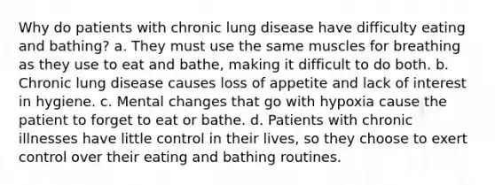 Why do patients with chronic lung disease have difficulty eating and bathing? a. They must use the same muscles for breathing as they use to eat and bathe, making it difficult to do both. b. Chronic lung disease causes loss of appetite and lack of interest in hygiene. c. Mental changes that go with hypoxia cause the patient to forget to eat or bathe. d. Patients with chronic illnesses have little control in their lives, so they choose to exert control over their eating and bathing routines.