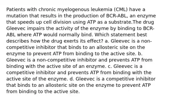 Patients with chronic myelogenous leukemia (CML) have a mutation that results in the production of BCR-ABL, an enzyme that speeds up cell division using ATP as a substrate.The drug Gleevec impairs the activity of the enzyme by binding to BCR-ABL where ATP would normally bind. Which statement best describes how the drug exerts its effect? a. Gleevec is a non-competitive inhibitor that binds to an allosteric site on the enzyme to prevent ATP from binding to the active site. b. Gleevec is a non-competitive inhibitor and prevents ATP from binding with the active site of an enzyme. c. Gleevec is a competitive inhibitor and prevents ATP from binding with the active site of the enzyme. d. Gleevec is a competitive inhibitor that binds to an allosteric site on the enzyme to prevent ATP from binding to the active site.