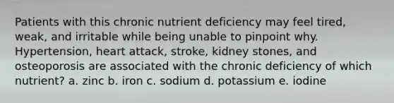 Patients with this chronic nutrient deficiency may feel tired, weak, and irritable while being unable to pinpoint why. Hypertension, heart attack, stroke, kidney stones, and osteoporosis are associated with the chronic deficiency of which nutrient? a. zinc b. iron c. sodium d. potassium e. iodine