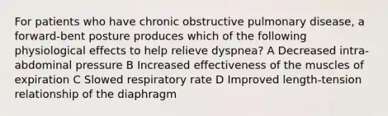 For patients who have chronic obstructive pulmonary disease, a forward-bent posture produces which of the following physiological effects to help relieve dyspnea? A Decreased intra-abdominal pressure B Increased effectiveness of the muscles of expiration C Slowed respiratory rate D Improved length-tension relationship of the diaphragm