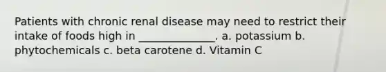 Patients with chronic renal disease may need to restrict their intake of foods high in ______________. a. potassium b. phytochemicals c. beta carotene d. Vitamin C