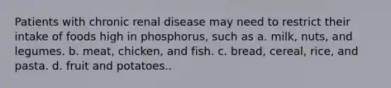 Patients with chronic renal disease may need to restrict their intake of foods high in phosphorus, such as a. milk, nuts, and legumes. b. meat, chicken, and fish. c. bread, cereal, rice, and pasta. d. fruit and potatoes..