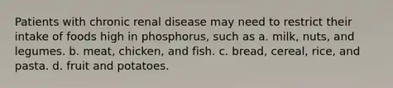 Patients with chronic renal disease may need to restrict their intake of foods high in phosphorus, such as a. milk, nuts, and legumes. b. meat, chicken, and fish. c. bread, cereal, rice, and pasta. d. fruit and potatoes.