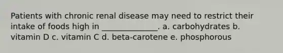 Patients with chronic renal disease may need to restrict their intake of foods high in ______________. a. carbohydrates b. vitamin D c. vitamin C d. beta-carotene e. phosphorous