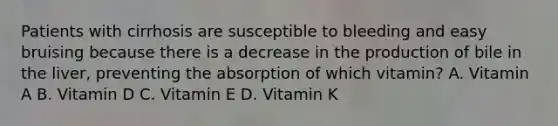 Patients with cirrhosis are susceptible to bleeding and easy bruising because there is a decrease in the production of bile in the liver, preventing the absorption of which vitamin? A. Vitamin A B. Vitamin D C. Vitamin E D. Vitamin K