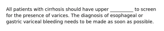 All patients with cirrhosis should have upper __________ to screen for the presence of varices. The diagnosis of esophageal or gastric variceal bleeding needs to be made as soon as possible.