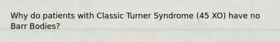 Why do patients with Classic Turner Syndrome (45 XO) have no Barr Bodies?