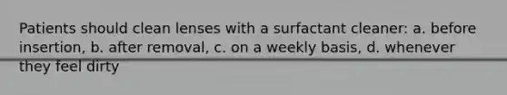 Patients should clean lenses with a surfactant cleaner: a. before insertion, b. after removal, c. on a weekly basis, d. whenever they feel dirty