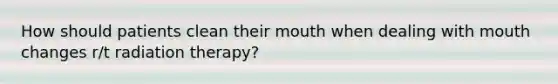 How should patients clean their mouth when dealing with mouth changes r/t radiation therapy?