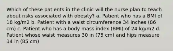 Which of these patients in the clinic will the nurse plan to teach about risks associated with obesity? a. Patient who has a BMI of 18 kg/m2 b. Patient with a waist circumference 34 inches (86 cm) c. Patient who has a body mass index (BMI) of 24 kg/m2 d. Patient whose waist measures 30 in (75 cm) and hips measure 34 in (85 cm)