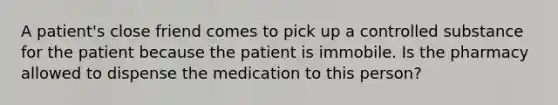 A patient's close friend comes to pick up a controlled substance for the patient because the patient is immobile. Is the pharmacy allowed to dispense the medication to this person?