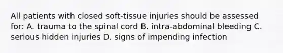 All patients with closed soft-tissue injuries should be assessed for: A. trauma to <a href='https://www.questionai.com/knowledge/kkAfzcJHuZ-the-spinal-cord' class='anchor-knowledge'>the spinal cord</a> B. intra-abdominal bleeding C. serious hidden injuries D. signs of impending infection