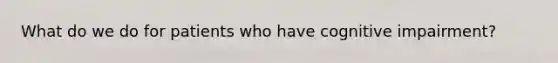 What do we do for patients who have cognitive impairment?