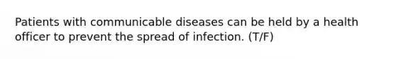 Patients with communicable diseases can be held by a health officer to prevent the spread of infection. (T/F)