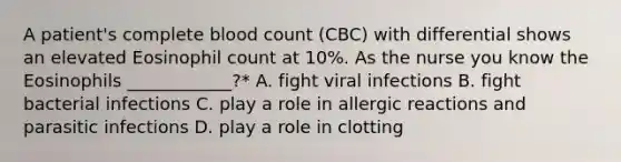 A patient's complete blood count (CBC) with differential shows an elevated Eosinophil count at 10%. As the nurse you know the Eosinophils ____________?* A. fight viral infections B. fight bacterial infections C. play a role in allergic reactions and parasitic infections D. play a role in clotting