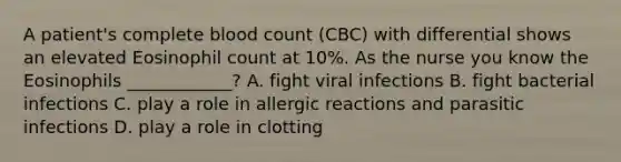 A patient's complete blood count (CBC) with differential shows an elevated Eosinophil count at 10%. As the nurse you know the Eosinophils ____________? A. fight viral infections B. fight bacterial infections C. play a role in allergic reactions and parasitic infections D. play a role in clotting