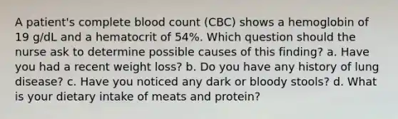 A patient's complete blood count (CBC) shows a hemoglobin of 19 g/dL and a hematocrit of 54%. Which question should the nurse ask to determine possible causes of this finding? a. Have you had a recent weight loss? b. Do you have any history of lung disease? c. Have you noticed any dark or bloody stools? d. What is your dietary intake of meats and protein?