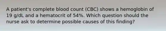 A patient's complete blood count (CBC) shows a hemoglobin of 19 g/dL and a hematocrit of 54%. Which question should the nurse ask to determine possible causes of this finding?